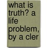What Is Truth? A Life Problem, By A Cler by What
