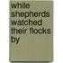 While Shepherds Watched Their Flocks By