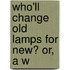 Who'Ll Change Old Lamps For New? Or, A W