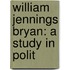 William Jennings Bryan: A Study In Polit