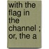 With The Flag In The Channel ; Or, The A