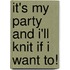 It's My Party And I'Ll Knit If I Want To!