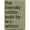 The Friendly Visitor, Publ By W.C. Wilson by . Anonymous