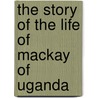 The Story Of The Life Of Mackay Of Uganda by Alexina MacKay Harrison