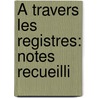 À Travers Les Registres: Notes Recueilli by Unknown