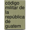 Código Militar De La República De Guatem by Unknown
