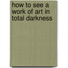 How To See A Work Of Art In Total Darkness by Darby English