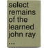 Select Remains of the Learned John Ray ...