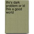 Life's Dark Problem Or Id This A Good World