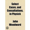 Select Cases, And Consultations, In Physick by John Woodward