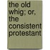 The Old Whig; Or, The Consistent Protestant