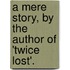 A Mere Story, By The Author Of 'Twice Lost'.