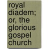 Royal Diadem; Or, The Glorious Gospel Church by Unknown Author