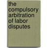 The Compulsory Arbitration Of Labor Disputes door Onbekend