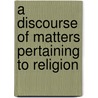 A Discourse Of Matters Pertaining To Religion door Anonymous Anonymous