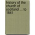 History of the Church of Scotland ... to 1841