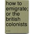 How to Emigrate; Or the British Colonists ...