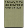 A History Of The Late Province Of Lower Canada by Unknown