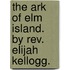 The Ark Of Elm Island. By Rev. Elijah Kellogg.
