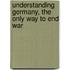Understanding Germany, The Only Way To End War