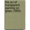The Art of Transparent Painting on Glass (1855) door Edward Groom