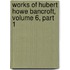 Works of Hubert Howe Bancroft, Volume 6, Part 1