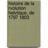 Histoire de La Rvolution Helvtique, de 1797 1803 door Raoul-Rochette