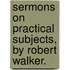Sermons On Practical Subjects, By Robert Walker.