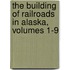 The Building Of Railroads In Alaska, Volumes 1-9