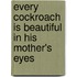 Every Cockroach Is Beautiful In His Mother's Eyes