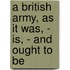 A British Army, As It Was, - Is, - And Ought To Be