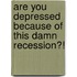 Are You Depressed Because Of This Damn Recession?!