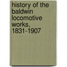 History Of The Baldwin Locomotive Works, 1831-1907 by Baldwin Locomotive Works