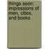 Things Seen: Impressions Of Men, Cities, And Books