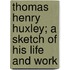 Thomas Henry Huxley; A Sketch Of His Life And Work