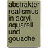 Abstrakter Realismus in Acryl, Aquarell und Gouache