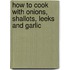 How To Cook With Onions, Shallots, Leeks And Garlic