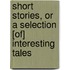Short Stories, or a Selection [Of] Interesting Tales