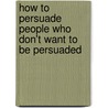 How To Persuade People Who Don't Want To Be Persuaded by Mark Levy