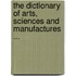 The Dictionary Of Arts, Sciences And Manufactures ...