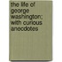 The Life Of George Washington; With Curious Anecdotes