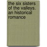 The Six Sisters Of The Valleys. An Historical Romance by William Bramley-Moore