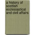 A History of Scottish Ecclesiastical and Civil Affairs