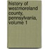 History Of Westmoreland County, Pennsylvania, Volume 1