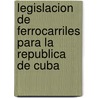 Legislacion De Ferrocarriles Para La Republica De Cuba by Cuba Cuba