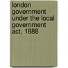 London Government Under The Local Government Act, 1888 by Joseph Firth Bottomley Firth