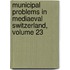 Municipal Problems In Mediaeval Switzerland, Volume 23