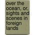 Over The Ocean, Or, Sights And Scenes In Foreign Lands