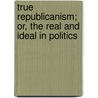 True Republicanism; Or, The Real And Ideal In Politics by Frank Preston Stearns