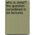 Who Is Christ? the Question Considered in Six Lectures
